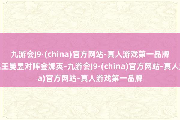 九游会J9·(china)官方网站-真人游戏第一品牌中国国乒派出王曼昱对阵金娜英-九游会J9·(china)官方网站-真人游戏第一品牌