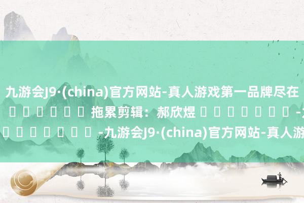 九游会J9·(china)官方网站-真人游戏第一品牌尽在新浪财经APP            						拖累剪辑：郝欣煜 							-九游会J9·(china)官方网站-真人游戏第一品牌