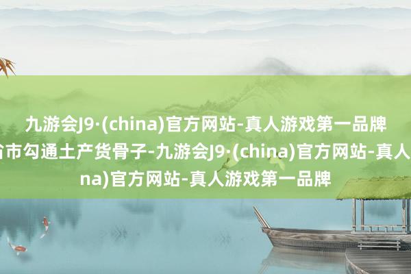 九游会J9·(china)官方网站-真人游戏第一品牌已有10多个省市勾通土产货骨子-九游会J9·(china)官方网站-真人游戏第一品牌