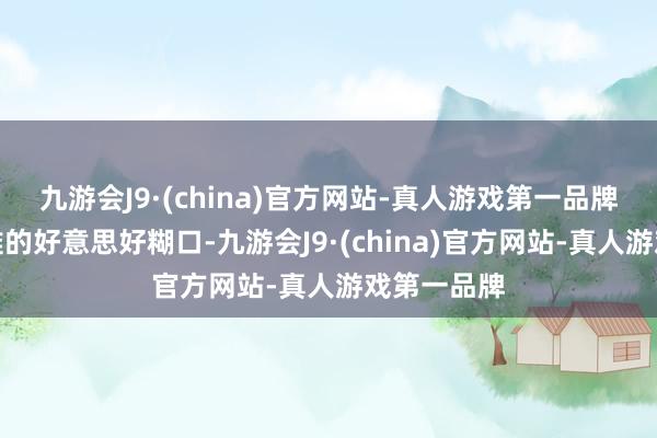 九游会J9·(china)官方网站-真人游戏第一品牌享受这艰难的好意思好糊口-九游会J9·(china)官方网站-真人游戏第一品牌