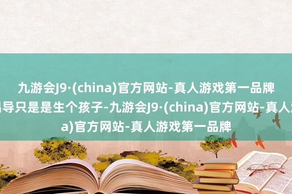 九游会J9·(china)官方网站-真人游戏第一品牌惟有说你的倡导只是是生个孩子-九游会J9·(china)官方网站-真人游戏第一品牌