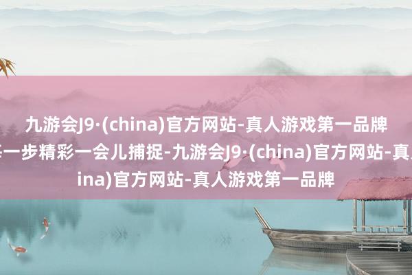 九游会J9·(china)官方网站-真人游戏第一品牌到孩子成长的每一步精彩一会儿捕捉-九游会J9·(china)官方网站-真人游戏第一品牌