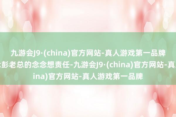 九游会J9·(china)官方网站-真人游戏第一品牌伟东说念主作念彭老总的念念想责任-九游会J9·(china)官方网站-真人游戏第一品牌