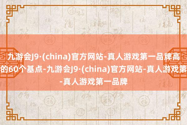 九游会J9·(china)官方网站-真人游戏第一品牌高于上周的60个基点-九游会J9·(china)官方网站-真人游戏第一品牌