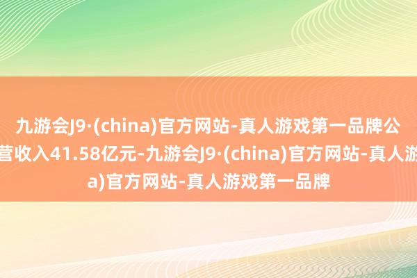 九游会J9·(china)官方网站-真人游戏第一品牌公司单季度主营收入41.58亿元-九游会J9·(china)官方网站-真人游戏第一品牌
