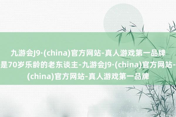 九游会J9·(china)官方网站-真人游戏第一品牌而宋好意思龄照旧是70岁乐龄的老东谈主-九游会J9·(china)官方网站-真人游戏第一品牌