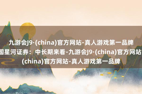 九游会J9·(china)官方网站-真人游戏第一品牌【机构不雅点】中国星河证券：中长期来看-九游会J9·(china)官方网站-真人游戏第一品牌