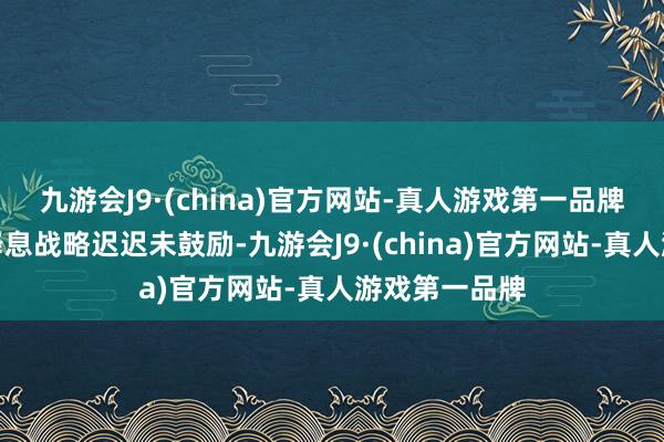 九游会J9·(china)官方网站-真人游戏第一品牌好意思联储降息战略迟迟未鼓励-九游会J9·(china)官方网站-真人游戏第一品牌