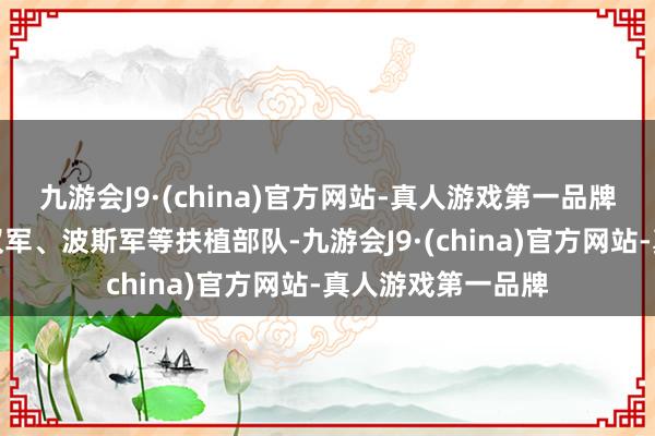 九游会J9·(china)官方网站-真人游戏第一品牌从慑服地区征召汉军、波斯军等扶植部队-九游会J9·(china)官方网站-真人游戏第一品牌