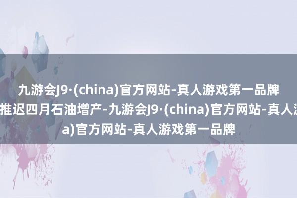 九游会J9·(china)官方网站-真人游戏第一品牌欧佩克+探求推迟四月石油增产-九游会J9·(china)官方网站-真人游戏第一品牌