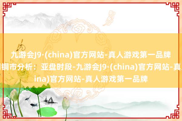 九游会J9·(china)官方网站-真人游戏第一品牌　　长江有色金属网铜市分析：亚盘时段-九游会J9·(china)官方网站-真人游戏第一品牌