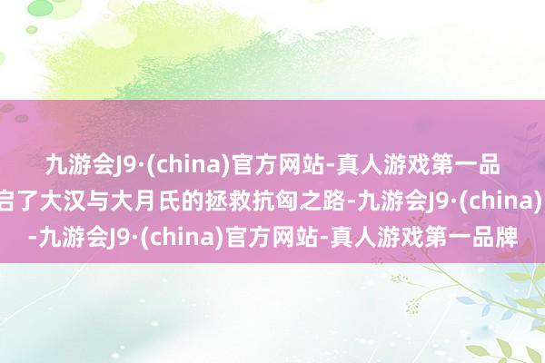 九游会J9·(china)官方网站-真人游戏第一品牌剧中张骞凿空之举开启了大汉与大月氏的拯救抗匈之路-九游会J9·(china)官方网站-真人游戏第一品牌