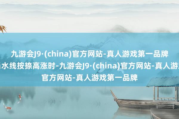 九游会J9·(china)官方网站-真人游戏第一品牌不错看到当水线按捺高涨时-九游会J9·(china)官方网站-真人游戏第一品牌