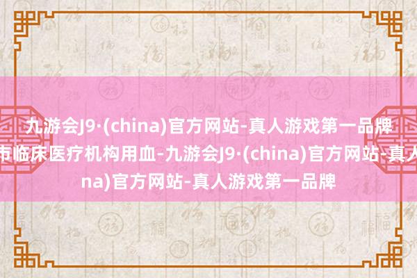 九游会J9·(china)官方网站-真人游戏第一品牌灵验保险了我市临床医疗机构用血-九游会J9·(china)官方网站-真人游戏第一品牌