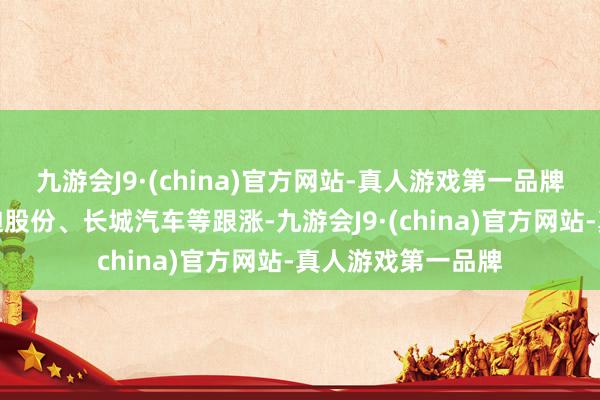 九游会J9·(china)官方网站-真人游戏第一品牌理思汽车、比亚迪股份、长城汽车等跟涨-九游会J9·(china)官方网站-真人游戏第一品牌