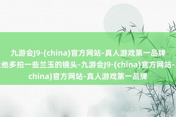 九游会J9·(china)官方网站-真人游戏第一品牌亦然因为有粉丝让他多拍一些兰玉的镜头-九游会J9·(china)官方网站-真人游戏第一品牌