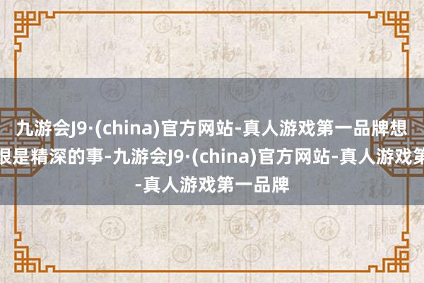 九游会J9·(china)官方网站-真人游戏第一品牌想必是有很是精深的事-九游会J9·(china)官方网站-真人游戏第一品牌