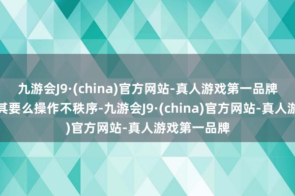 九游会J9·(china)官方网站-真人游戏第一品牌反而傲气了其要么操作不秩序-九游会J9·(china)官方网站-真人游戏第一品牌