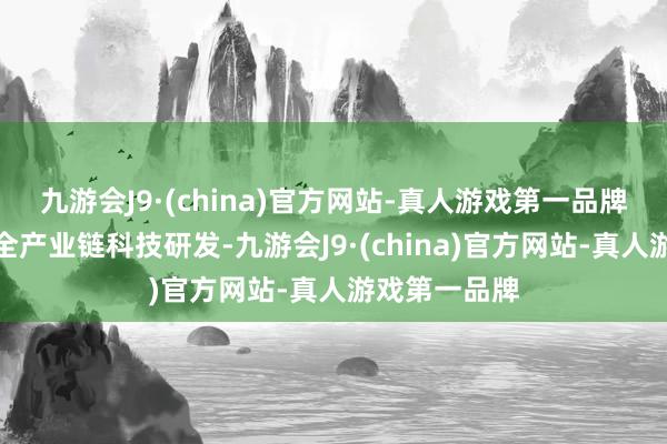 九游会J9·(china)官方网站-真人游戏第一品牌进一步加强全产业链科技研发-九游会J9·(china)官方网站-真人游戏第一品牌