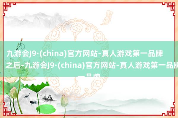九游会J9·(china)官方网站-真人游戏第一品牌        之后-九游会J9·(china)官方网站-真人游戏第一品牌