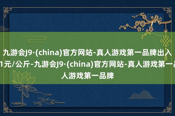 九游会J9·(china)官方网站-真人游戏第一品牌出入1.31元/公斤-九游会J9·(china)官方网站-真人游戏第一品牌