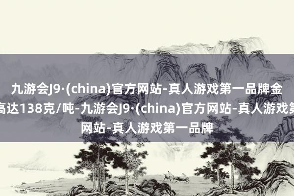 九游会J9·(china)官方网站-真人游戏第一品牌金品位最高达138克/吨-九游会J9·(china)官方网站-真人游戏第一品牌
