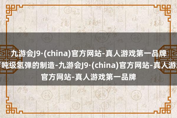 九游会J9·(china)官方网站-真人游戏第一品牌可用于百万吨级氢弹的制造-九游会J9·(china)官方网站-真人游戏第一品牌