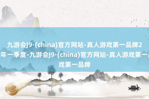 九游会J9·(china)官方网站-真人游戏第一品牌　　2025年一季度-九游会J9·(china)官方网站-真人游戏第一品牌